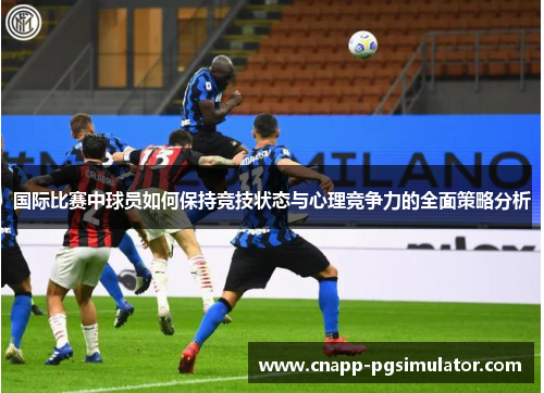 国际比赛中球员如何保持竞技状态与心理竞争力的全面策略分析 国际比赛中球员如何保持竞技状态与心理竞争力的全面策略分析