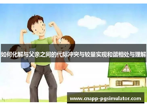 如何化解与父亲之间的代际冲突与较量实现和谐相处与理解 如何化解与父亲之间的代际冲突与较量实现和谐相处与理解