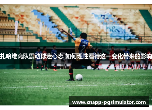 扎哈维离队震动球迷心态 如何理性看待这一变化带来的影响