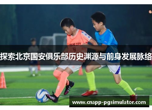 探索北京国安俱乐部历史渊源与前身发展脉络