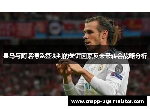 皇马与阿诺德免签谈判的关键因素及未来转会战略分析