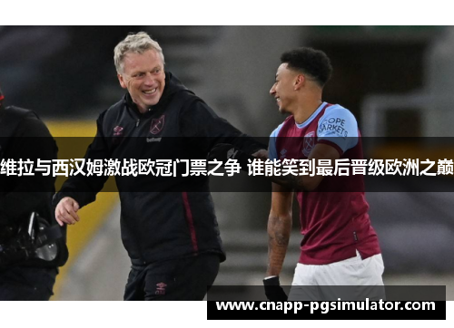 维拉与西汉姆激战欧冠门票之争 谁能笑到最后晋级欧洲之巅