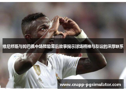 维尼修斯与姆巴佩中场鼓励幕后故事揭示球场精神与友谊的深厚联系