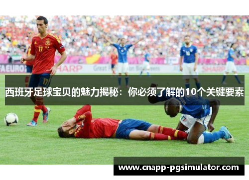 西班牙足球宝贝的魅力揭秘:你必须了解的10个关键要素 西班牙足球宝贝的魅力揭秘:你必须了解的10个关键要素