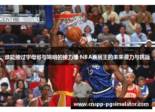 谁能接过字母哥与姚明的接力棒 NBA票房王的未来潜力与挑战 谁能接过字母哥与姚明的接力棒 NBA票房王的未来潜力与挑战