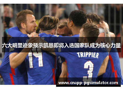 六大明显迹象预示凯恩即将入选国家队成为核心力量 六大明显迹象预示凯恩即将入选国家队成为核心力量