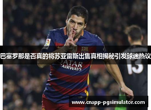 巴塞罗那是否真的将苏亚雷斯出售真相揭秘引发球迷热议 巴塞罗那是否真的将苏亚雷斯出售真相揭秘引发球迷热议