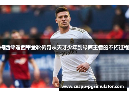 梅西缔造西甲金靴传奇从天才少年到绿茵王者的不朽征程 梅西缔造西甲金靴传奇从天才少年到绿茵王者的不朽征程