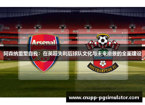 阿森纳重塑自我:在英超失利后球队文化与未来愿景的全面建设 阿森纳重塑自我:在英超失利后球队文化与未来愿景的全面建设