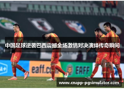 中国足球逆袭巴西震撼全场激情对决演绎传奇瞬间