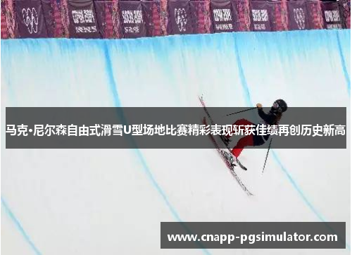 马克·尼尔森自由式滑雪U型场地比赛精彩表现斩获佳绩再创历史新高