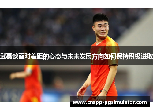 武磊谈面对差距的心态与未来发展方向如何保持积极进取 武磊谈面对差距的心态与未来发展方向如何保持积极进取