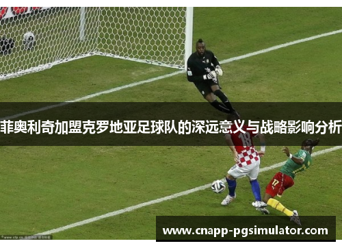 菲奥利奇加盟克罗地亚足球队的深远意义与战略影响分析