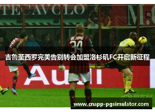 吉鲁圣西罗完美告别转会加盟洛杉矶FC开启新征程