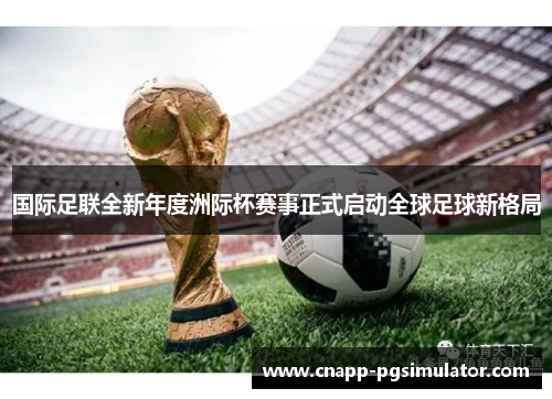 国际足联全新年度洲际杯赛事正式启动全球足球新格局 国际足联全新年度洲际杯赛事正式启动全球足球新格局